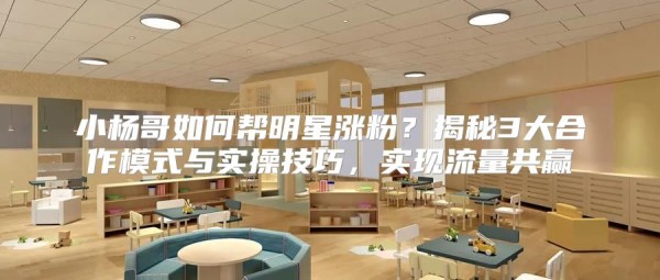 小杨哥如何帮明星涨粉？揭秘3大合作模式与实操技巧，实现流量共赢