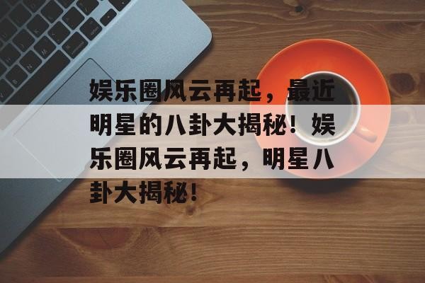 娱乐圈风云再起，最近明星的八卦大揭秘！娱乐圈风云再起，明星八卦大揭秘！