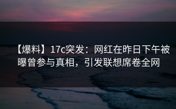 【爆料】17c突发：网红在昨日下午被曝曾参与真相，引发联想席卷全网