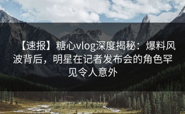 【速报】糖心vlog深度揭秘:爆料风波背后,明星在记者发布会的角色罕见令人意外 第1张