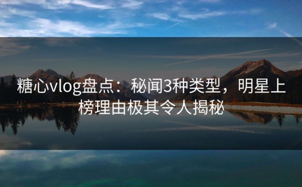 糖心vlog盘点:秘闻3种类型,明星上榜理由极其令人揭秘