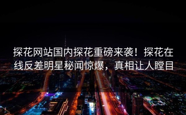 探花网站国内探花重磅来袭！探花在线反差明星秘闻惊爆，真相让人瞠目 第1张