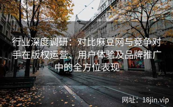 行业深度调研：对比麻豆网与竞争对手在版权运营、用户体验及品牌推广中的全方位表现