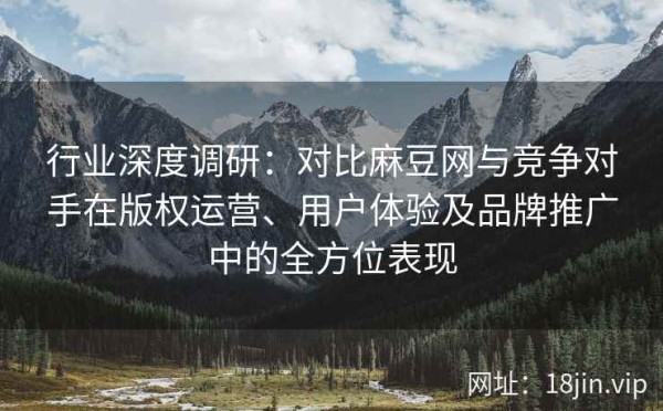 行业深度调研：对比麻豆网与竞争对手在版权运营、用户体验及品牌推广中的全方位表现