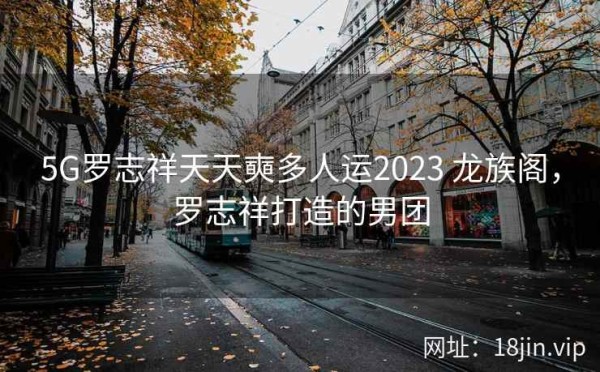 5G罗志祥天天奭多人运2023 龙族阁，罗志祥打造的男团