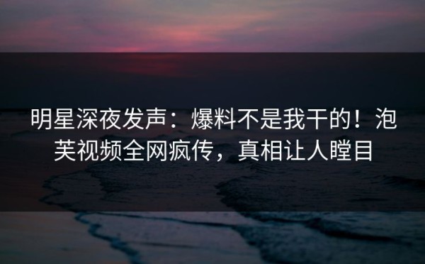 明星深夜发声：爆料不是我干的！泡芙视频全网疯传，真相让人瞠目
