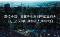震惊全网！香蕉先生刚刚丑闻真相大白，热议网红真相让人真相大白