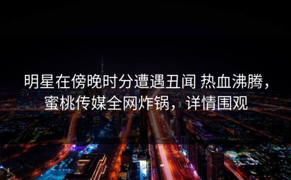 明星在傍晚时分遭遇丑闻 热血沸腾，蜜桃传媒全网炸锅，详情围观