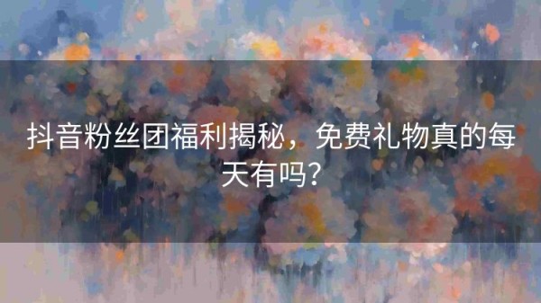 抖音粉丝团福利揭秘，免费礼物真的每天有吗？