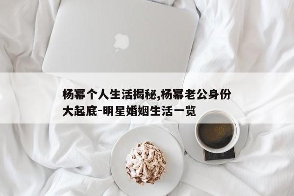 杨幂个人生活揭秘,杨幂老公身份大起底-明星婚姻生活一览