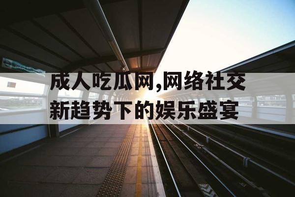 成人吃瓜网,网络社交新趋势下的娱乐盛宴