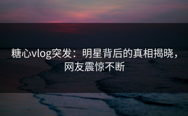 糖心vlog突发：明星背后的真相揭晓，网友震惊不断