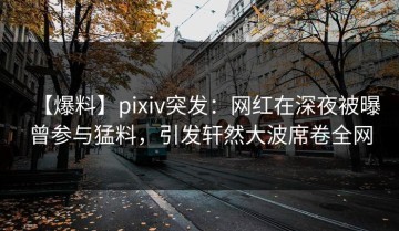 【爆料】pixiv突发：网红在深夜被曝曾参与猛料，引发轩然大波席卷全网