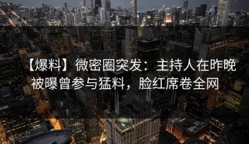 【爆料】微密圈突发：主持人在昨晚被曝曾参与猛料，脸红席卷全网