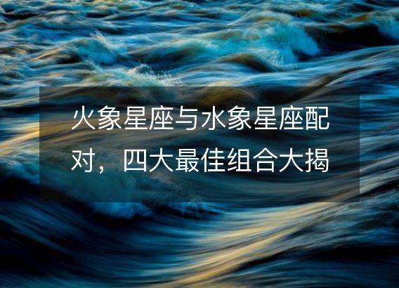 火象星座与水象星座配对，四大最佳组合大揭秘