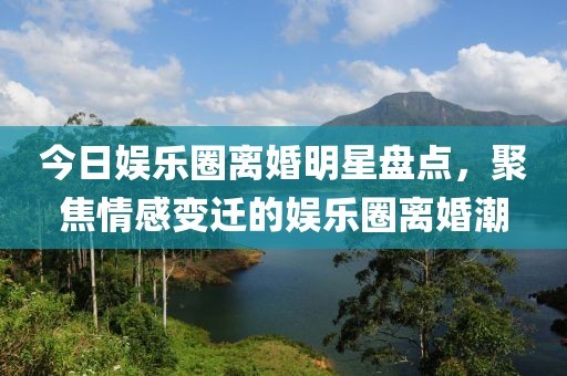 今日娱乐圈离婚明星盘点，聚焦情感变迁的娱乐圈离婚潮