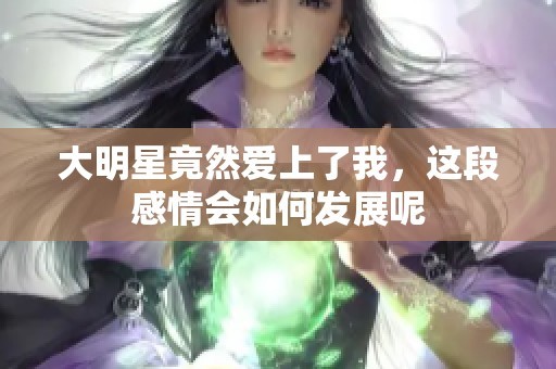 大明星竟然爱上了我，这段感情会如何发展呢