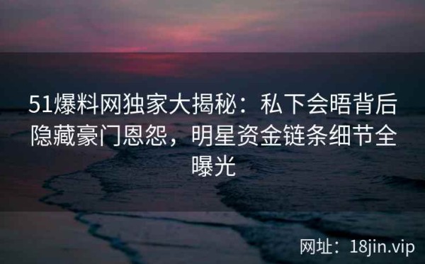 51爆料网独家大揭秘:私下会晤背后隐藏豪门恩怨,明星资金链条细节全曝光