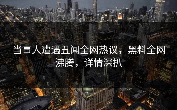当事人遭遇丑闻全网热议，黑料全网沸腾，详情深扒