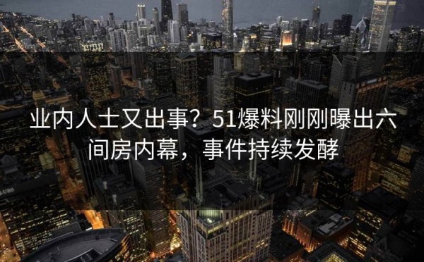 业内人士又出事？51爆料刚刚曝出六间房内幕，事件持续发酵