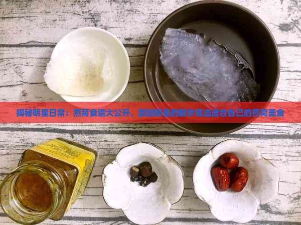 揭秘明星日常：燕窝食谱大公开，跟随明星的脚步挑选适合自己的燕窝美食