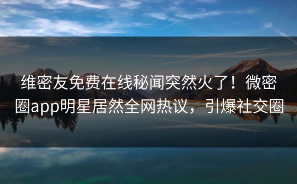 维密友免费在线秘闻突然火了！微密圈app明星居然全网热议，引爆社交圈