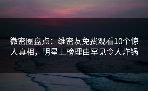 微密圈盘点：维密友免费观看10个惊人真相，明星上榜理由罕见令人炸锅