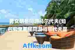 男女明星同游马尔代夫(知名男女明星同游马尔代夫度假)