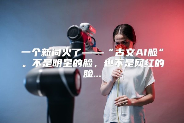 一个新词火了——“古文AI脸”。不是明星的脸,也不是网红的脸...