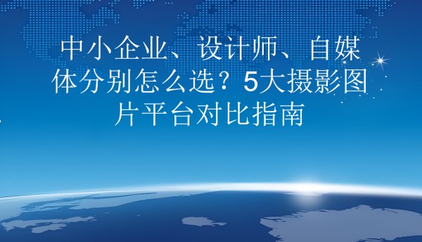 中小企业、设计师、自媒体分别怎么选?5大摄影图片平台对比指南