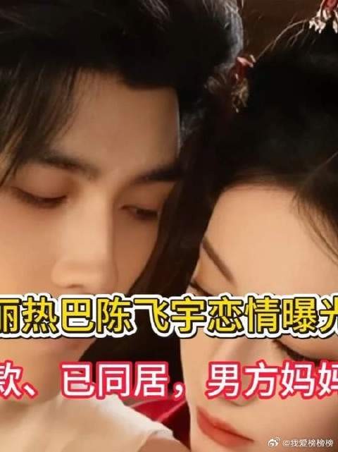 迪丽热巴陈飞宇恋情曝光!两人穿同款、已同居,男方妈妈在线吃瓜